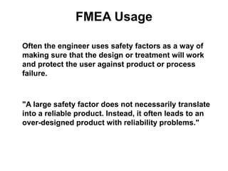 FMEA Usage
Often the engineer uses safety factors as a way of
making sure that the design or treatment will work
and protect the user against product or process
failure.
"A large safety factor does not necessarily translate
into a reliable product. Instead, it often leads to an
over-designed product with reliability problems."
 