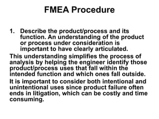 FMEA Procedure
1. Describe the product/process and its
function. An understanding of the product
or process under consideration is
important to have clearly articulated.
This understanding simplifies the process of
analysis by helping the engineer identify those
product/process uses that fall within the
intended function and which ones fall outside.
It is important to consider both intentional and
unintentional uses since product failure often
ends in litigation, which can be costly and time
consuming.
 