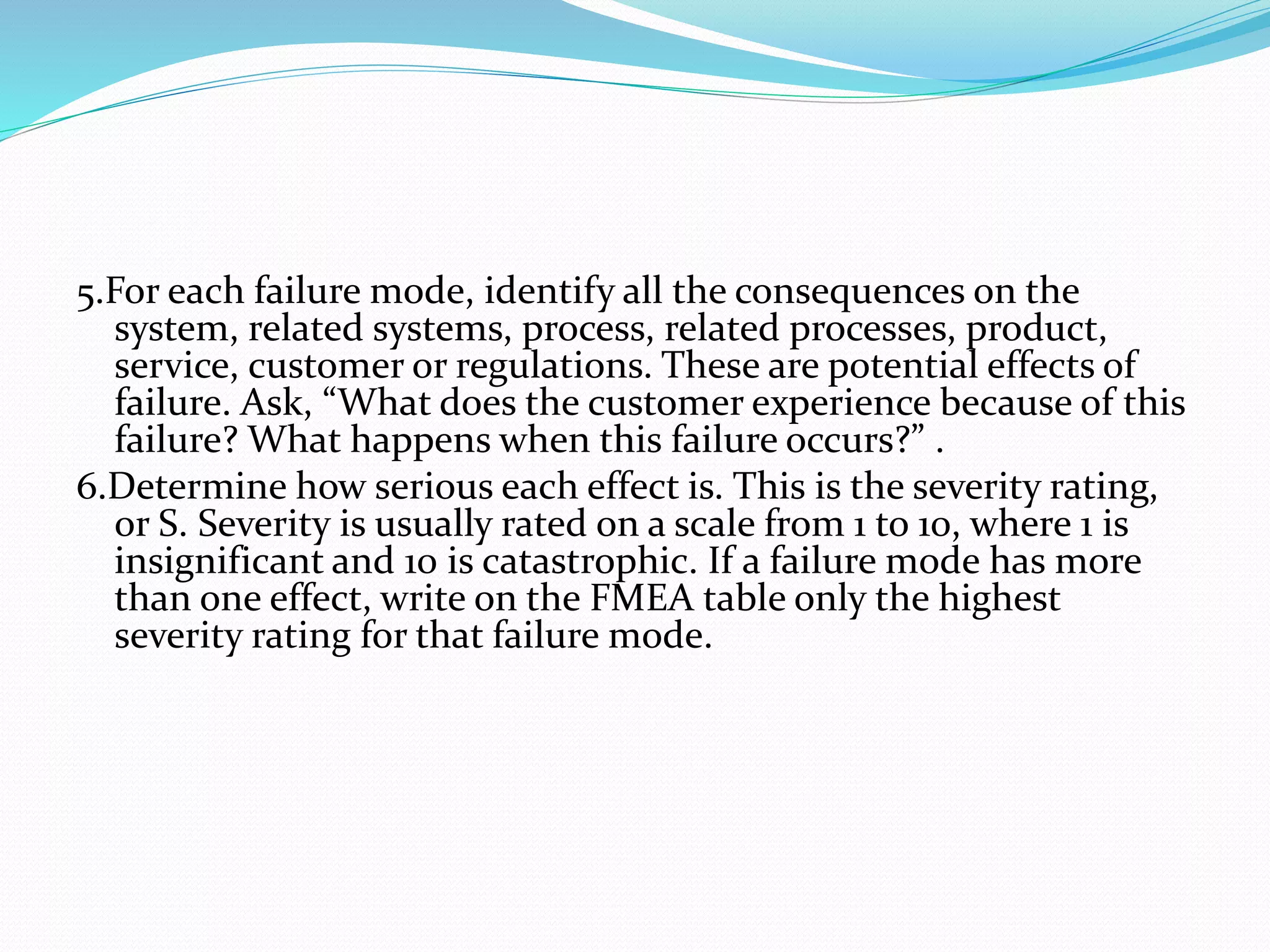 5.For each failure mode, identify all the consequences on the
system, related systems, process, related processes, product,
service, customer or regulations. These are potential effects of
failure. Ask, “What does the customer experience because of this
failure? What happens when this failure occurs?” .
6.Determine how serious each effect is. This is the severity rating,
or S. Severity is usually rated on a scale from 1 to 10, where 1 is
insignificant and 10 is catastrophic. If a failure mode has more
than one effect, write on the FMEA table only the highest
severity rating for that failure mode.
 