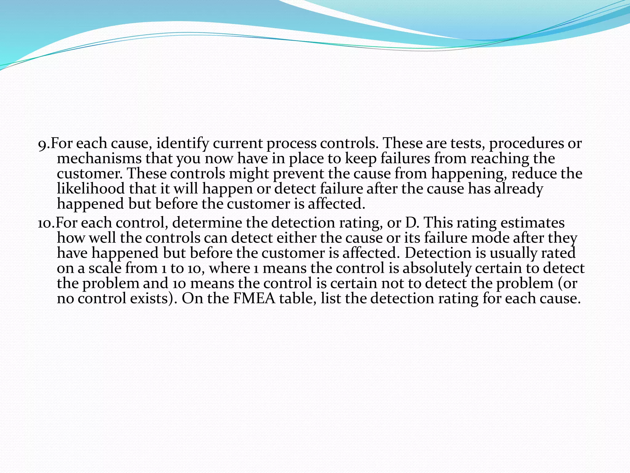 9.For each cause, identify current process controls. These are tests, procedures or
mechanisms that you now have in place to keep failures from reaching the
customer. These controls might prevent the cause from happening, reduce the
likelihood that it will happen or detect failure after the cause has already
happened but before the customer is affected.
10.For each control, determine the detection rating, or D. This rating estimates
how well the controls can detect either the cause or its failure mode after they
have happened but before the customer is affected. Detection is usually rated
on a scale from 1 to 10, where 1 means the control is absolutely certain to detect
the problem and 10 means the control is certain not to detect the problem (or
no control exists). On the FMEA table, list the detection rating for each cause.
 