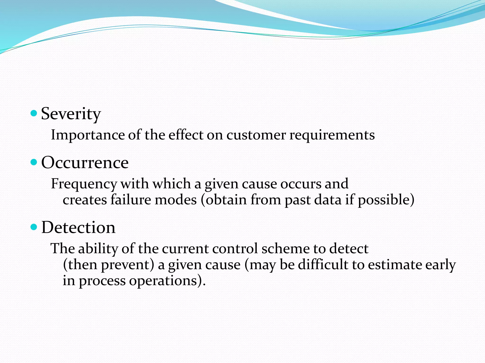  Severity
Importance of the effect on customer requirements
 Occurrence
Frequency with which a given cause occurs and
creates failure modes (obtain from past data if possible)
 Detection
The ability of the current control scheme to detect
(then prevent) a given cause (may be difficult to estimate early
in process operations).
 