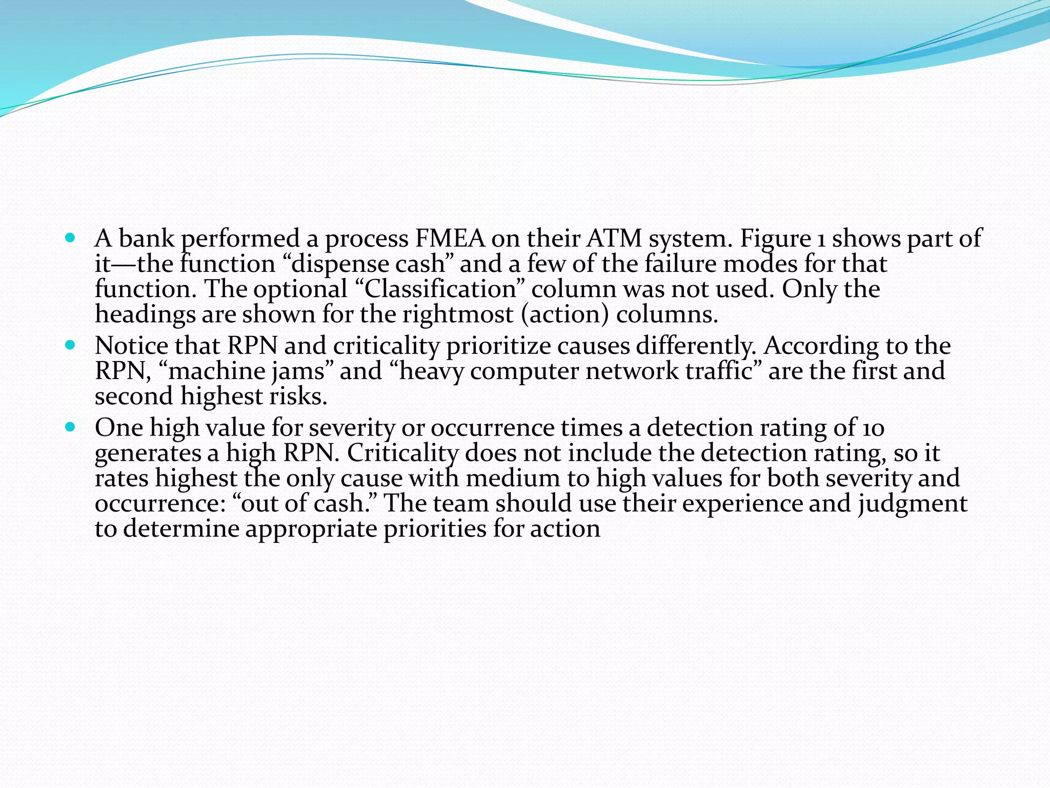  A bank performed a process FMEA on their ATM system. Figure 1 shows part of
it—the function “dispense cash” and a few of the failure modes for that
function. The optional “Classification” column was not used. Only the
headings are shown for the rightmost (action) columns.
 Notice that RPN and criticality prioritize causes differently. According to the
RPN, “machine jams” and “heavy computer network traffic” are the first and
second highest risks.
 One high value for severity or occurrence times a detection rating of 10
generates a high RPN. Criticality does not include the detection rating, so it
rates highest the only cause with medium to high values for both severity and
occurrence: “out of cash.” The team should use their experience and judgment
to determine appropriate priorities for action
 