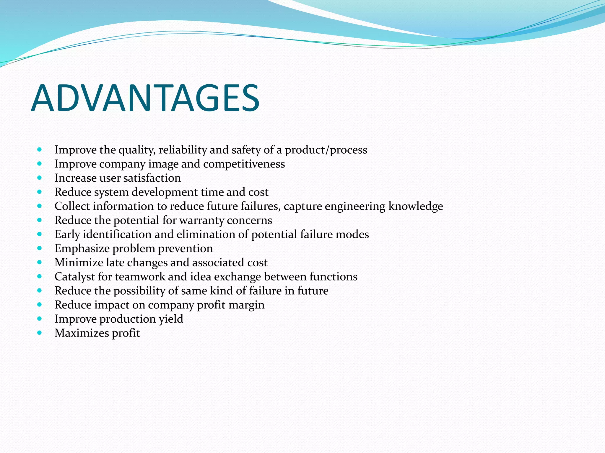 ADVANTAGES
 Improve the quality, reliability and safety of a product/process
 Improve company image and competitiveness
 Increase user satisfaction
 Reduce system development time and cost
 Collect information to reduce future failures, capture engineering knowledge
 Reduce the potential for warranty concerns
 Early identification and elimination of potential failure modes
 Emphasize problem prevention
 Minimize late changes and associated cost
 Catalyst for teamwork and idea exchange between functions
 Reduce the possibility of same kind of failure in future
 Reduce impact on company profit margin
 Improve production yield
 Maximizes profit
 