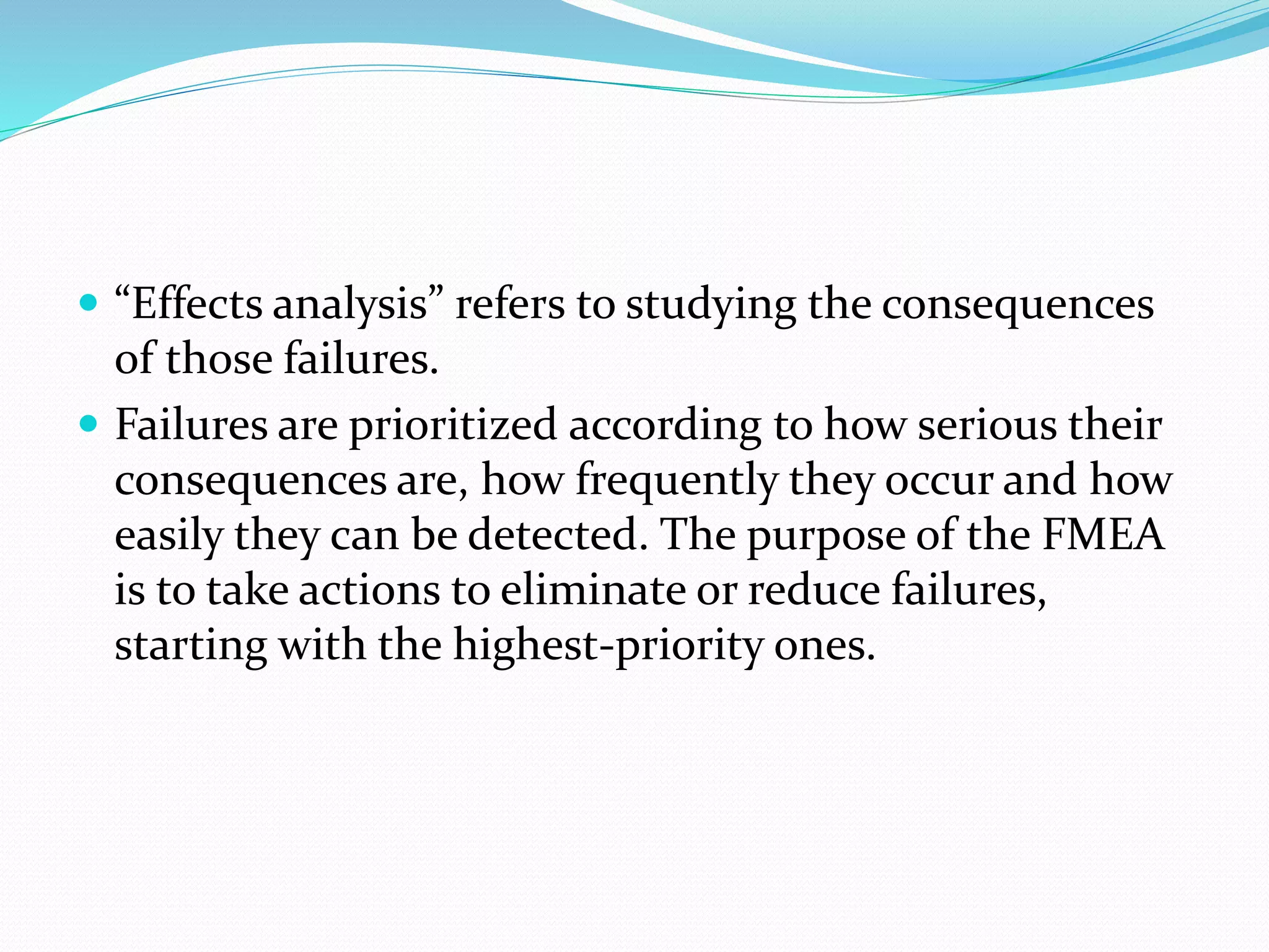  “Effects analysis” refers to studying the consequences
of those failures.
 Failures are prioritized according to how serious their
consequences are, how frequently they occur and how
easily they can be detected. The purpose of the FMEA
is to take actions to eliminate or reduce failures,
starting with the highest-priority ones.
 