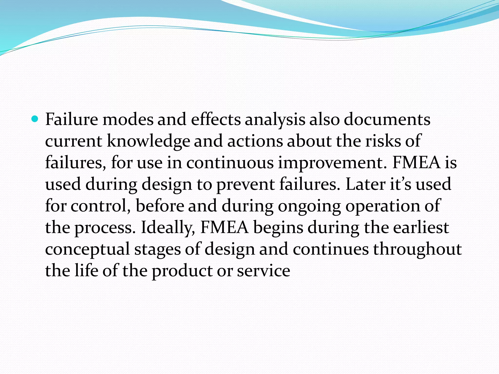  Failure modes and effects analysis also documents
current knowledge and actions about the risks of
failures, for use in continuous improvement. FMEA is
used during design to prevent failures. Later it’s used
for control, before and during ongoing operation of
the process. Ideally, FMEA begins during the earliest
conceptual stages of design and continues throughout
the life of the product or service
 