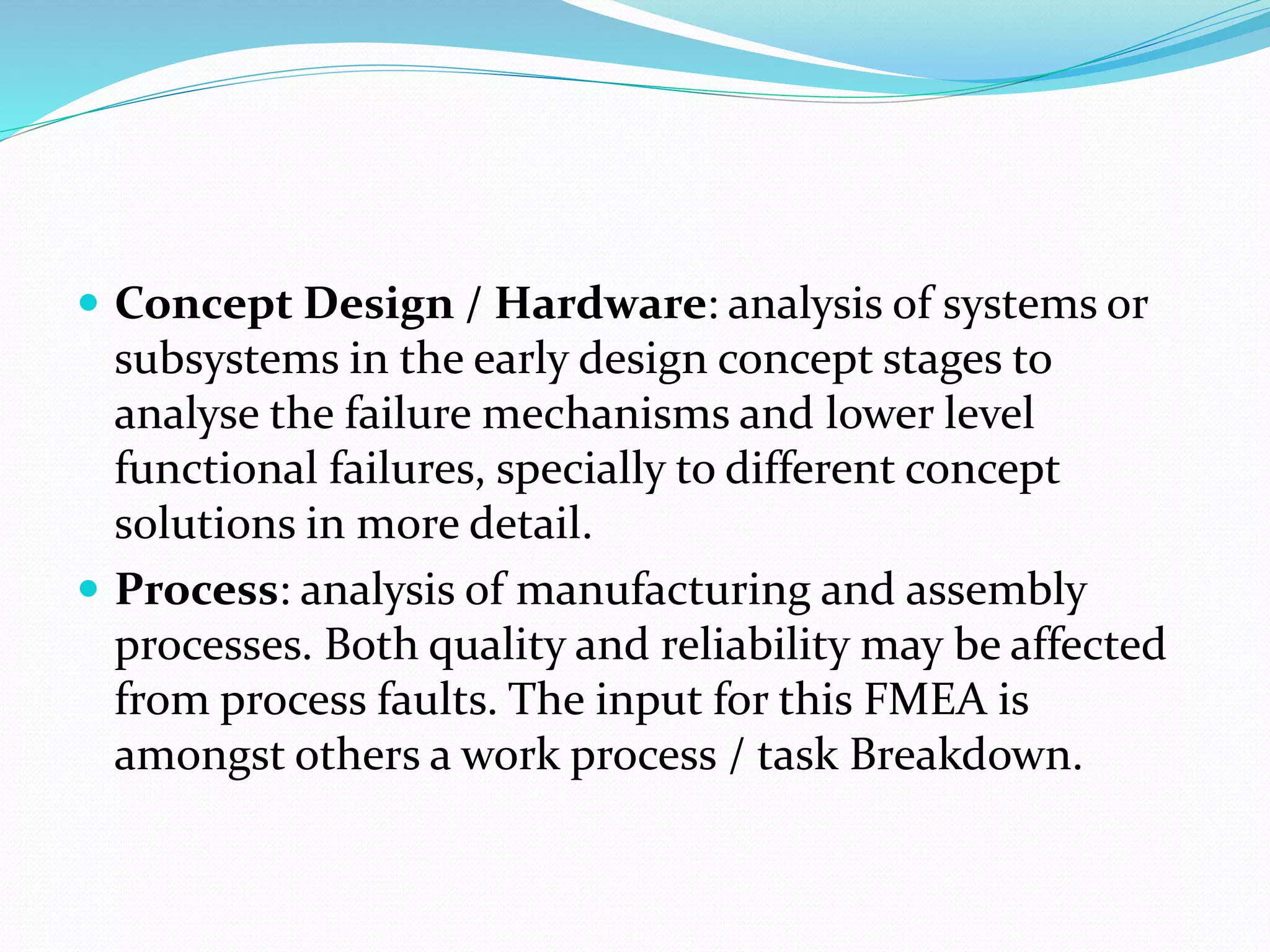  Concept Design / Hardware: analysis of systems or
subsystems in the early design concept stages to
analyse the failure mechanisms and lower level
functional failures, specially to different concept
solutions in more detail.
 Process: analysis of manufacturing and assembly
processes. Both quality and reliability may be affected
from process faults. The input for this FMEA is
amongst others a work process / task Breakdown.
 