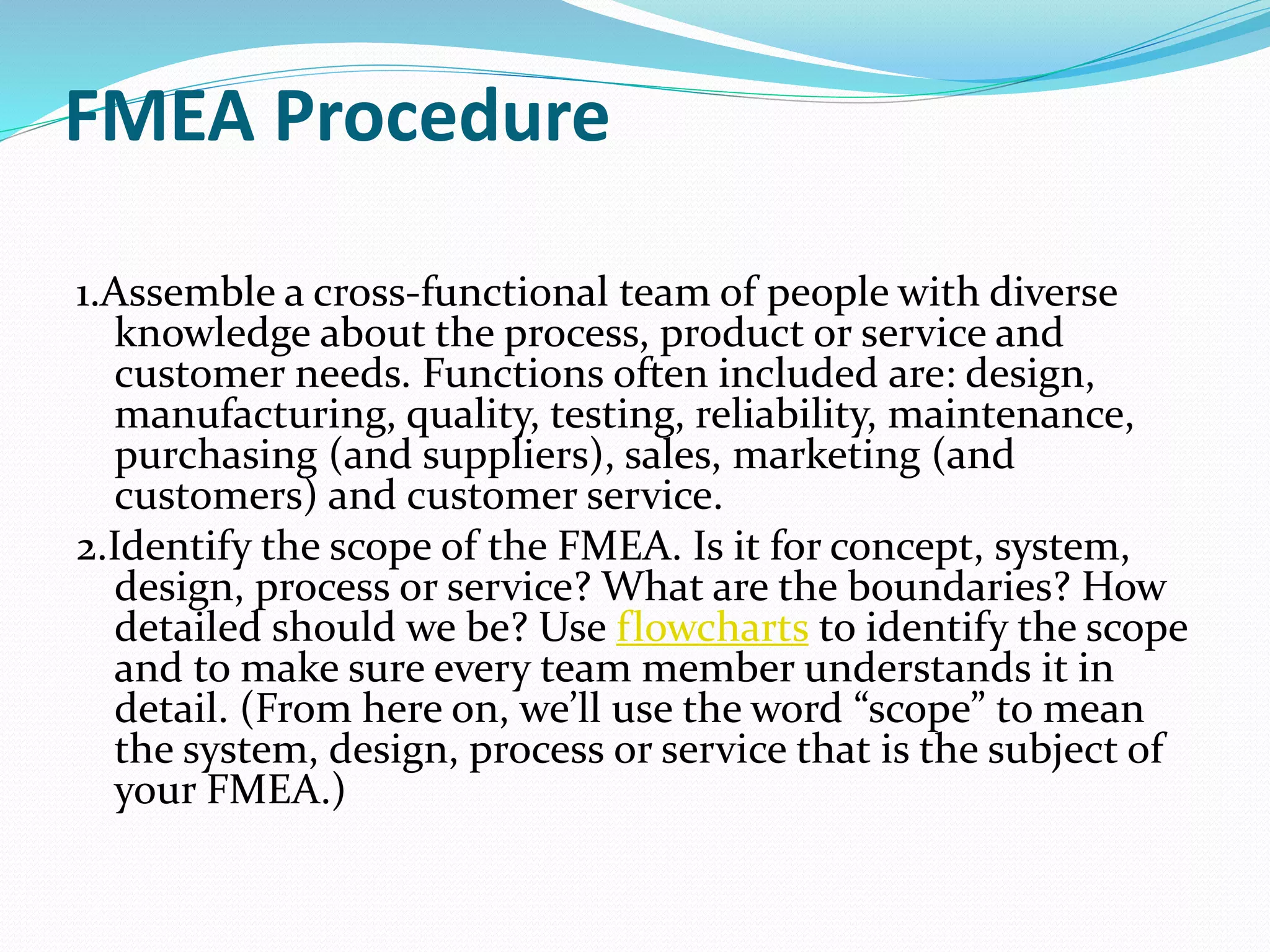 FMEA Procedure
1.Assemble a cross-functional team of people with diverse
knowledge about the process, product or service and
customer needs. Functions often included are: design,
manufacturing, quality, testing, reliability, maintenance,
purchasing (and suppliers), sales, marketing (and
customers) and customer service.
2.Identify the scope of the FMEA. Is it for concept, system,
design, process or service? What are the boundaries? How
detailed should we be? Use flowcharts to identify the scope
and to make sure every team member understands it in
detail. (From here on, we’ll use the word “scope” to mean
the system, design, process or service that is the subject of
your FMEA.)
 
