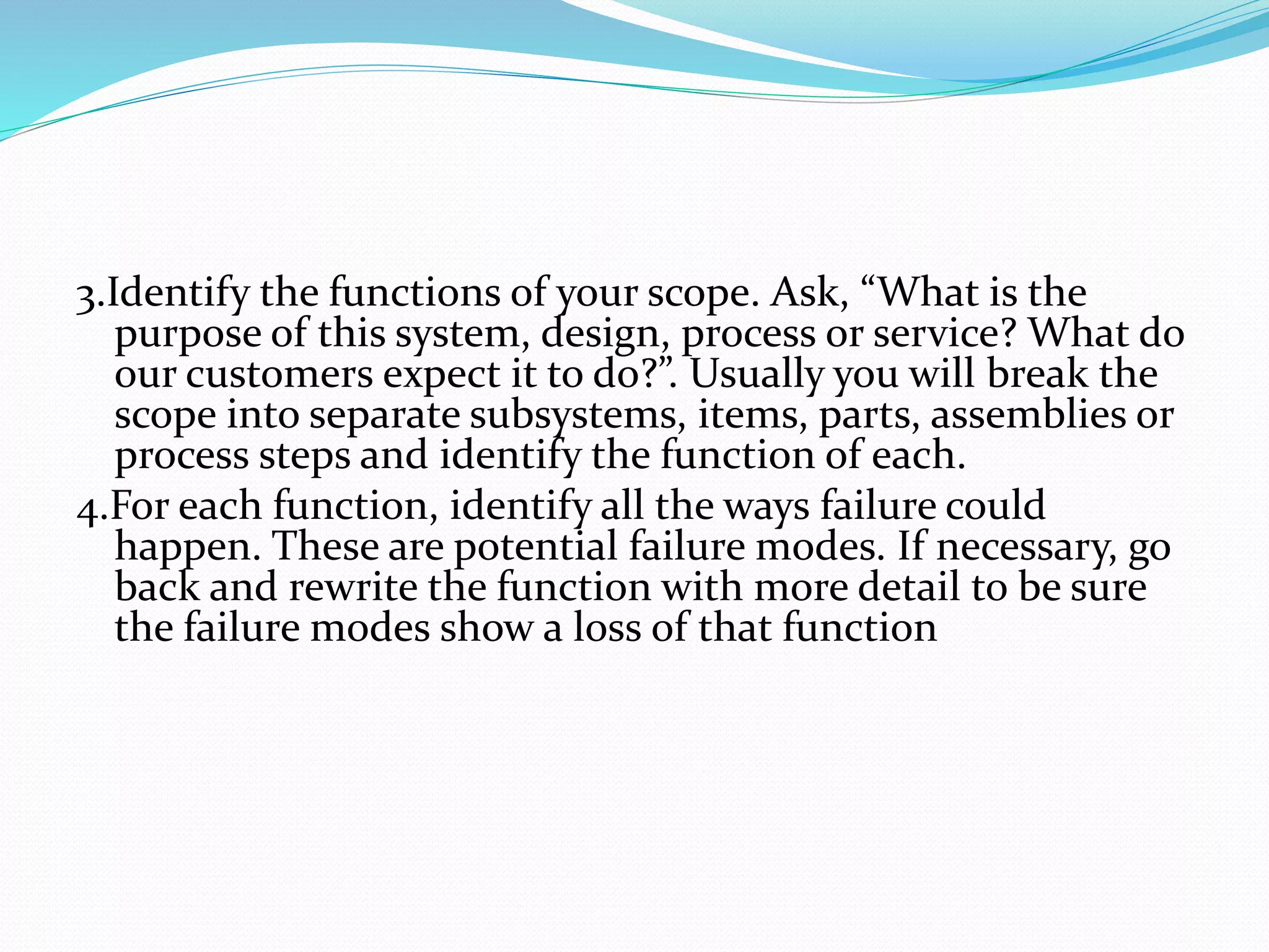 3.Identify the functions of your scope. Ask, “What is the
purpose of this system, design, process or service? What do
our customers expect it to do?”. Usually you will break the
scope into separate subsystems, items, parts, assemblies or
process steps and identify the function of each.
4.For each function, identify all the ways failure could
happen. These are potential failure modes. If necessary, go
back and rewrite the function with more detail to be sure
the failure modes show a loss of that function
 