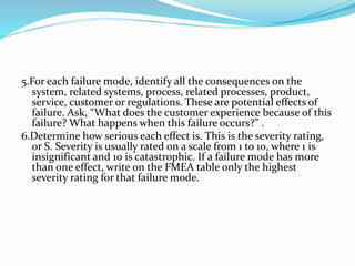 5.For each failure mode, identify all the consequences on the
system, related systems, process, related processes, product,
service, customer or regulations. These are potential effects of
failure. Ask, “What does the customer experience because of this
failure? What happens when this failure occurs?” .
6.Determine how serious each effect is. This is the severity rating,
or S. Severity is usually rated on a scale from 1 to 10, where 1 is
insignificant and 10 is catastrophic. If a failure mode has more
than one effect, write on the FMEA table only the highest
severity rating for that failure mode.
 