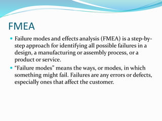 FMEA
 Failure modes and effects analysis (FMEA) is a step-by-
step approach for identifying all possible failures in a
design, a manufacturing or assembly process, or a
product or service.
 “Failure modes” means the ways, or modes, in which
something might fail. Failures are any errors or defects,
especially ones that affect the customer.
 