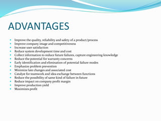 ADVANTAGES
 Improve the quality, reliability and safety of a product/process
 Improve company image and competitiveness
 Increase user satisfaction
 Reduce system development time and cost
 Collect information to reduce future failures, capture engineering knowledge
 Reduce the potential for warranty concerns
 Early identification and elimination of potential failure modes
 Emphasize problem prevention
 Minimize late changes and associated cost
 Catalyst for teamwork and idea exchange between functions
 Reduce the possibility of same kind of failure in future
 Reduce impact on company profit margin
 Improve production yield
 Maximizes profit
 