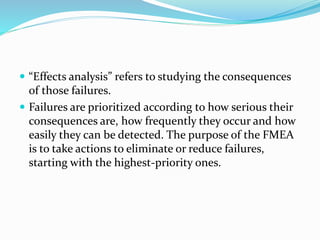  “Effects analysis” refers to studying the consequences
of those failures.
 Failures are prioritized according to how serious their
consequences are, how frequently they occur and how
easily they can be detected. The purpose of the FMEA
is to take actions to eliminate or reduce failures,
starting with the highest-priority ones.
 