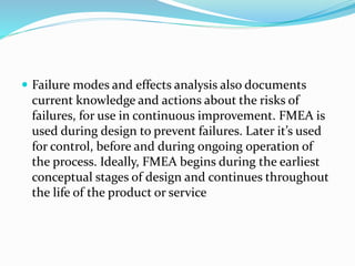  Failure modes and effects analysis also documents
current knowledge and actions about the risks of
failures, for use in continuous improvement. FMEA is
used during design to prevent failures. Later it’s used
for control, before and during ongoing operation of
the process. Ideally, FMEA begins during the earliest
conceptual stages of design and continues throughout
the life of the product or service
 