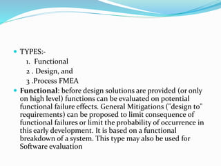  TYPES:-
1. Functional
2 . Design, and
3 .Process FMEA
 Functional: before design solutions are provided (or only
on high level) functions can be evaluated on potential
functional failure effects. General Mitigations ("design to"
requirements) can be proposed to limit consequence of
functional failures or limit the probability of occurrence in
this early development. It is based on a functional
breakdown of a system. This type may also be used for
Software evaluation
 