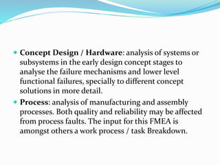  Concept Design / Hardware: analysis of systems or
subsystems in the early design concept stages to
analyse the failure mechanisms and lower level
functional failures, specially to different concept
solutions in more detail.
 Process: analysis of manufacturing and assembly
processes. Both quality and reliability may be affected
from process faults. The input for this FMEA is
amongst others a work process / task Breakdown.
 