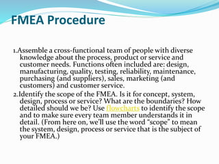 FMEA Procedure
1.Assemble a cross-functional team of people with diverse
knowledge about the process, product or service and
customer needs. Functions often included are: design,
manufacturing, quality, testing, reliability, maintenance,
purchasing (and suppliers), sales, marketing (and
customers) and customer service.
2.Identify the scope of the FMEA. Is it for concept, system,
design, process or service? What are the boundaries? How
detailed should we be? Use flowcharts to identify the scope
and to make sure every team member understands it in
detail. (From here on, we’ll use the word “scope” to mean
the system, design, process or service that is the subject of
your FMEA.)
 