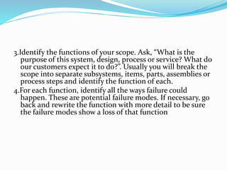 3.Identify the functions of your scope. Ask, “What is the
purpose of this system, design, process or service? What do
our customers expect it to do?”. Usually you will break the
scope into separate subsystems, items, parts, assemblies or
process steps and identify the function of each.
4.For each function, identify all the ways failure could
happen. These are potential failure modes. If necessary, go
back and rewrite the function with more detail to be sure
the failure modes show a loss of that function
 