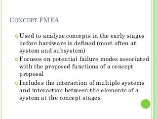 CONCEPT FMEA
Used to analyze concepts in the early stages
before hardware is defined (most often at
system and subsystem)
Focuses on potential failure modes associated
with the proposed functions of a concept
proposal
Includes the interaction of multiple systems
and interaction between the elements of a
system at the concept stages.
 