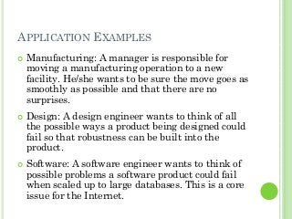 APPLICATION EXAMPLES
Manufacturing: A manager is responsible for
moving a manufacturing operation to a new
facility. He/she wants to be sure the move goes as
smoothly as possible and that there are no
surprises.
Design: A design engineer wants to think of all
the possible ways a product being designed could
fail so that robustness can be built into the
product.
Software: A software engineer wants to think of
possible problems a software product could fail
when scaled up to large databases. This is a core
issue for the Internet.
 