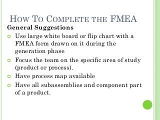 18
HOW TO COMPLETE THE FMEA
General Suggestions
Use large white board or flip chart with a
FMEA form drawn on it during the
generation phase
Focus the team on the specific area of study
(product or process).
Have process map available
Have all subassemblies and component part
of a product.
 