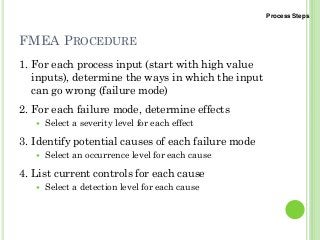 FMEA PROCEDURE
1. For each process input (start with high value
inputs), determine the ways in which the input
can go wrong (failure mode)
2. For each failure mode, determine effects
Select a severity level for each effect
3. Identify potential causes of each failure mode
Select an occurrence level for each cause
4. List current controls for each cause
Select a detection level for each cause
Process Steps
 