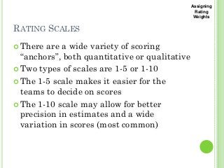 RATING SCALES
2
2
There are a wide variety of scoring
“anchors”, both quantitative or qualitative
Two types of scales are 1-5 or 1-10
The 1-5 scale makes it easier for the
teams to decide on scores
The 1-10 scale may allow for better
precision in estimates and a wide
variation in scores (most common)
Assigning
Rating
Weights
 