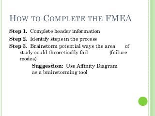 HOW TO COMPLETE THE FMEA
Step 1. Complete header information
Step 2. Identify steps in the process
Step 3. Brainstorm potential ways the area of
study could theoretically fail (failure
modes)
Suggestion: Use Affinity Diagram
as a brainstorming tool
 