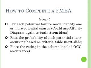 31
HOW TO COMPLETE A FMEA
Step 5
For each potential failure mode identify one
or more potential causes (Could use Affinity
Diagram again to brainstorm ideas)
Rate the probability of each potential cause
occurring based on criteria table (next slide)
Place the rating in the column labeled OCC
(occurrence).
 