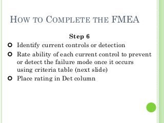 34
HOW TO COMPLETE THE FMEA
Step 6
Identify current controls or detection
Rate ability of each current control to prevent
or detect the failure mode once it occurs
using criteria table (next slide)
Place rating in Det column
 