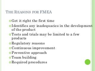 THE REASONS FOR FMEA
Get it right the first time
Identifies any inadequacies in the development
of the product
Tests and trials may be limited to a few
products
Regulatory reasons
Continuous improvement
Preventive approach
Team building
Required procedures
 