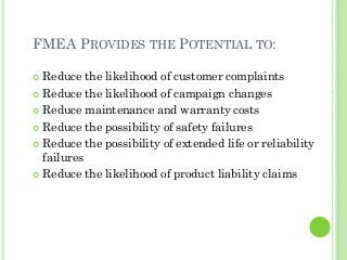 FMEA PROVIDES THE POTENTIAL TO:
Reduce the likelihood of customer complaints
Reduce the likelihood of campaign changes
Reduce maintenance and warranty costs
Reduce the possibility of safety failures
Reduce the possibility of extended life or reliability
failures
Reduce the likelihood of product liability claims
 