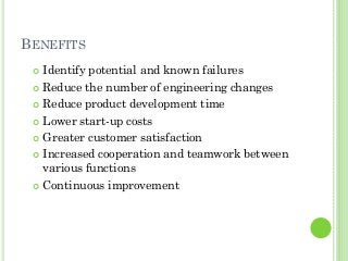BENEFITS
Identify potential and known failures
Reduce the number of engineering changes
Reduce product development time
Lower start-up costs
Greater customer satisfaction
Increased cooperation and teamwork between
various functions
Continuous improvement
 