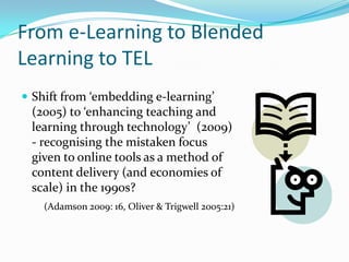 From e-Learning to Blended
Learning to TEL
 Shift from ‘embedding e-learning’
(2005) to ‘enhancing teaching and
learning through technology’ (2009)
- recognising the mistaken focus
given to online tools as a method of
content delivery (and economies of
scale) in the 1990s?
(Adamson 2009: 16, Oliver & Trigwell 2005:21)
 