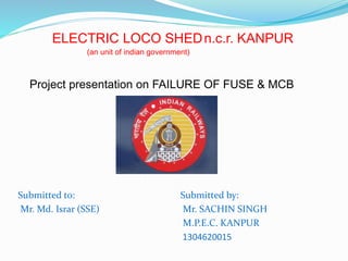 ELECTRIC LOCO SHEDn.c.r. KANPUR
(an unit of indian government)
Submitted to:
Mr. Md. Israr (SSE)
Submitted by:
Mr. SACHIN SINGH
M.P.E.C. KANPUR
1304620015
Project presentation on FAILURE OF FUSE & MCB
 