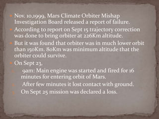  Nov. 10,1999, Mars Climate Orbiter Mishap
Investigation Board released a report of failure.
 According to report on Sept 15 trajectory correction
was done to bring orbiter at 226Km altitude.
 But it was found that orbiter was in much lower orbit
than 150Km. 80Km was minimum altitude that the
orbiter could survive.
 On Sept 23,
1. 9am: Main engine was started and fired for 16
minutes for entering orbit of Mars.
2. After few minutes it lost contact with ground.
3. On Sept 25 mission was declared a loss.
 