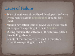  Team of engineers of Lockheed developed a software
whose results were in English units (Pound, foot,
inch).
 Mission navigation team of NASA used these results
for its system ,expecting it to be in SI units.
 During mission, the software of thrusters calculated
force in English units.
 Results of that software were used in trajectory
corrections expecting it to be in SI.
 