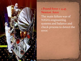  1 Pound force = 4.45
Newton force
 The main failure was of
NASA’s engineering
systems and balance and
check process to detect the
error.
 
