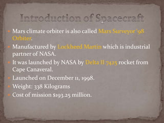  Mars climate orbiter is also called Mars Surveyor ‘98
Orbiter.
 Manufactured by Lockheed Martin which is industrial
partner of NASA.
 It was launched by NASA by Delta II 7425 rocket from
Cape Canaveral.
 Launched on December 11, 1998.
 Weight: 338 Kilograms
 Cost of mission $193.25 million.
 