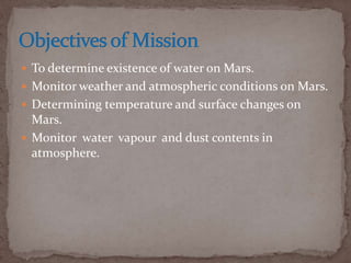  To determine existence of water on Mars.
 Monitor weather and atmospheric conditions on Mars.
 Determining temperature and surface changes on
Mars.
 Monitor water vapour and dust contents in
atmosphere.
 