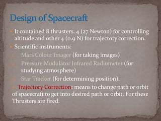  It contained 8 thrusters. 4 (27 Newton) for controlling
altitude and other 4 (0.9 N) for trajectory correction.
 Scientific instruments:
1. Mars Colour Imager (for taking images)
2. Pressure Modulator Infrared Radiometer (for
studying atmosphere)
3. Star Tracker (for determining position).
 Trajectory Correction: means to change path or orbit
of spacecraft to get into desired path or orbit. For these
Thrusters are fired.
 
