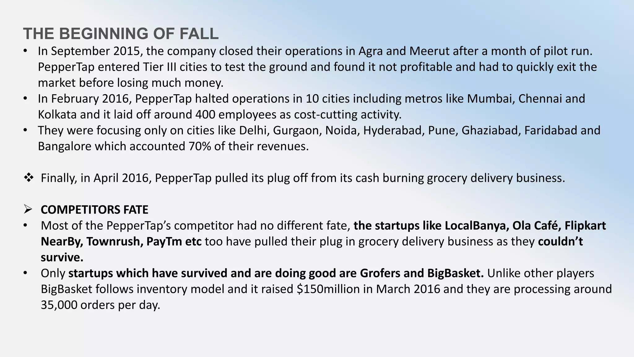 THE BEGINNING OF FALL
• In September 2015, the company closed their operations in Agra and Meerut after a month of pilot run.
PepperTap entered Tier III cities to test the ground and found it not profitable and had to quickly exit the
market before losing much money.
• In February 2016, PepperTap halted operations in 10 cities including metros like Mumbai, Chennai and
Kolkata and it laid off around 400 employees as cost-cutting activity.
• They were focusing only on cities like Delhi, Gurgaon, Noida, Hyderabad, Pune, Ghaziabad, Faridabad and
Bangalore which accounted 70% of their revenues.
 Finally, in April 2016, PepperTap pulled its plug off from its cash burning grocery delivery business.
 COMPETITORS FATE
• Most of the PepperTap’s competitor had no different fate, the startups like LocalBanya, Ola Café, Flipkart
NearBy, Townrush, PayTm etc too have pulled their plug in grocery delivery business as they couldn’t
survive.
• Only startups which have survived and are doing good are Grofers and BigBasket. Unlike other players
BigBasket follows inventory model and it raised $150million in March 2016 and they are processing around
35,000 orders per day.
 