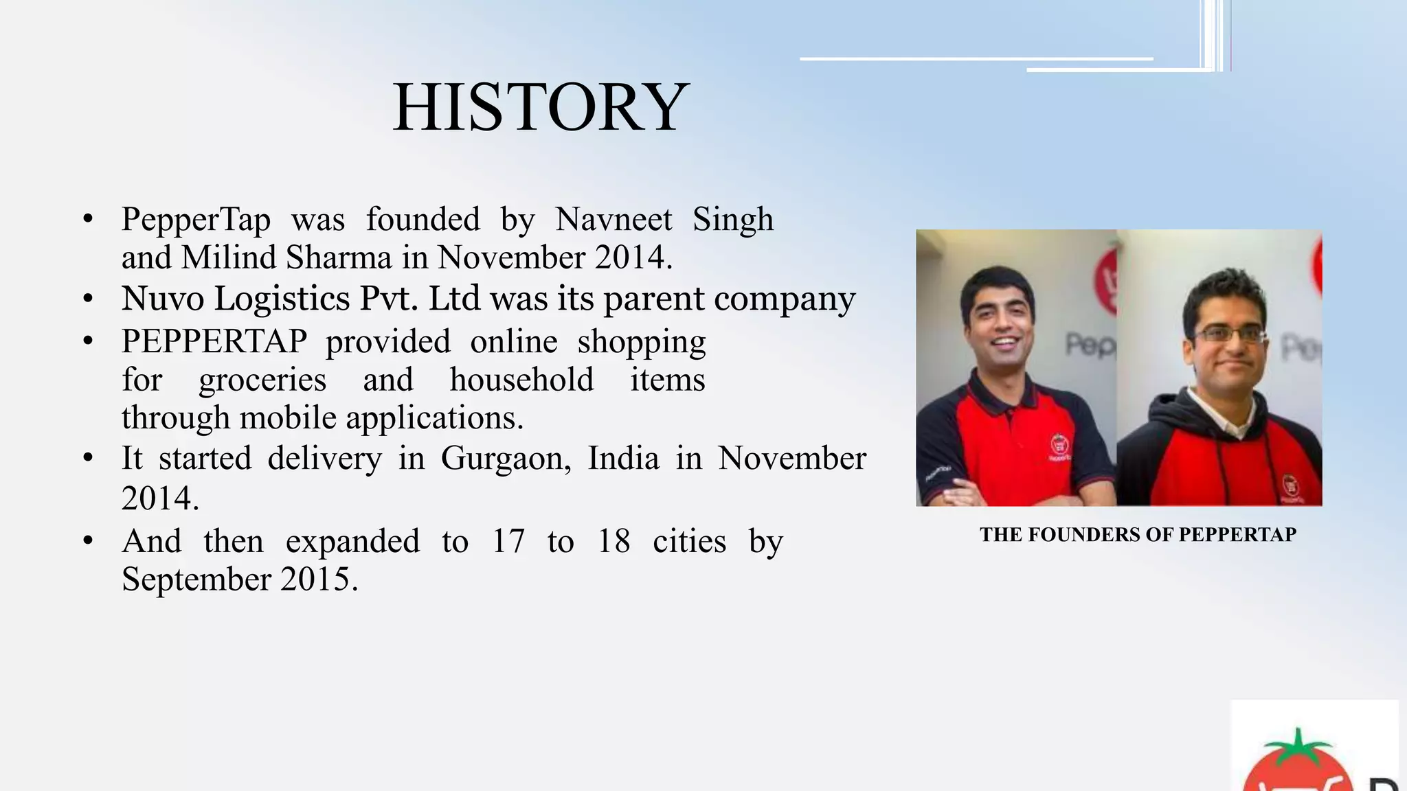 HISTORY
• PepperTap was founded by Navneet Singh
and Milind Sharma in November 2014.
• Nuvo Logistics Pvt. Ltd was its parent company
• PEPPERTAP provided online shopping
for groceries and household items
through mobile applications.
• It started delivery in Gurgaon, India in November
2014.
• And then expanded to 17 to 18 cities by
September 2015.
THE FOUNDERS OF PEPPERTAP
 