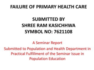 FAILURE OF PRIMARY HEALTH CARE
SUBMITTED BY
SHREE RAM KASICHHWA
SYMBOL NO: 7621108
A Seminar Report
Submitted to Population and Health Department in
Practical Fulfillment of the Seminar Issue in
Population Education
 