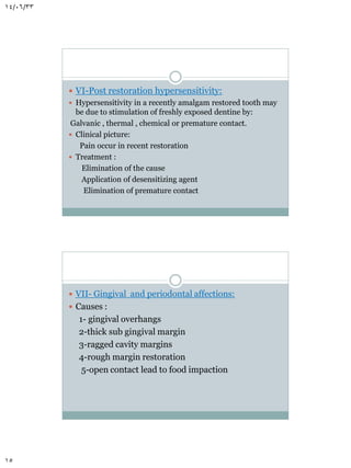14/06/33

 VI-Post restoration hypersensitivity:
 Hypersensitivity in a recently amalgam restored tooth may
be due to stimulation of freshly exposed dentine by:
Galvanic , thermal , chemical or premature contact.
 Clinical picture:
Pain occur in recent restoration
 Treatment :
Elimination of the cause
Application of desensitizing agent
Elimination of premature contact

 VII- Gingival and periodontal affections:
 Causes :

1- gingival overhangs
2-thick sub gingival margin
3-ragged cavity margins
4-rough margin restoration
5-open contact lead to food impaction

15

 