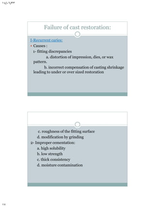 14/06/33

Failure of cast restoration:
I-Recurrent caries:
 Causes :
1- fitting discrepancies
a. distortion of impression, dies, or wax
pattern.
b. incorrect compensation of casting shrinkage
leading to under or over sized restoration

c. roughness of the fitting surface
d. modification by grinding
2- Improper cementation:
a. high solubility
b. low strength
c. thick consistency
d. moisture contamination

17

 