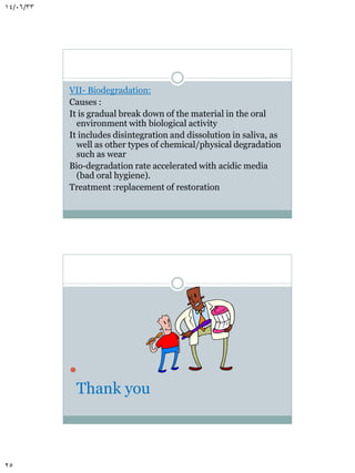 14/06/33

VII- Biodegradation:
Causes :
It is gradual break down of the material in the oral
environment with biological activity
It includes disintegration and dissolution in saliva, as
well as other types of chemical/physical degradation
such as wear
Bio-degradation rate accelerated with acidic media
(bad oral hygiene).
Treatment :replacement of restoration



Thank you

25

 
