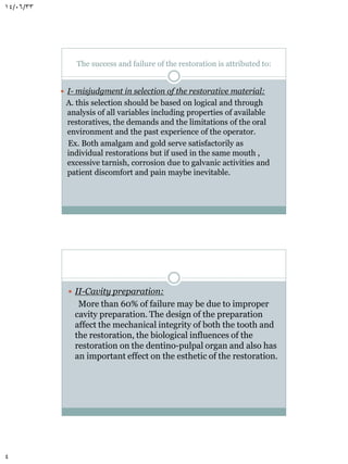 14/06/33

The success and failure of the restoration is attributed to:
 I- misjudgment in selection of the restorative material:

A. this selection should be based on logical and through
analysis of all variables including properties of available
restoratives, the demands and the limitations of the oral
environment and the past experience of the operator.
Ex. Both amalgam and gold serve satisfactorily as
individual restorations but if used in the same mouth ,
excessive tarnish, corrosion due to galvanic activities and
patient discomfort and pain maybe inevitable.

 II-Cavity preparation:

More than 60% of failure may be due to improper
cavity preparation. The design of the preparation
affect the mechanical integrity of both the tooth and
the restoration, the biological influences of the
restoration on the dentino-pulpal organ and also has
an important effect on the esthetic of the restoration.

4

 