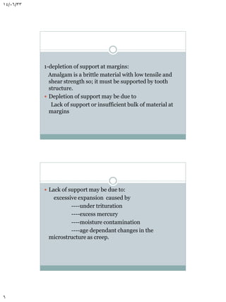 14/06/33

1-depletion of support at margins:
Amalgam is a brittle material with low tensile and
shear strength so; it must be supported by tooth
structure.
 Depletion of support may be due to
Lack of support or insufficient bulk of material at
margins

 Lack of support may be due to:

excessive expansion caused by
----under trituration
----excess mercury
----moisture contamination
----age dependant changes in the
microstructure as creep.

6

 
