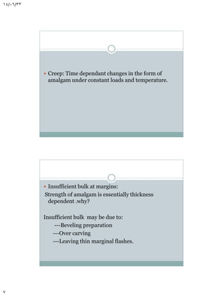14/06/33

 Creep: Time dependant changes in the form of

amalgam under constant loads and temperature.

 Insufficient bulk at margins:

Strength of amalgam is essentially thickness
dependent .why?
Insufficient bulk may be due to:
---Beveling preparation
---Over carving
---Leaving thin marginal flashes.

7

 