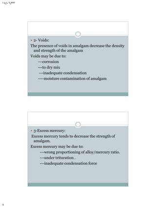 14/06/33

 2- Voids:

The presence of voids in amalgam decrease the density
and strength of the amalgam
Voids may be due to:
---corrosion
---to dry mix
---inadequate condensation
----moisture contamination of amalgam

 3-Excess mercury:

Excess mercury tends to decrease the strength of
amalgam.
Excess mercury may be due to:
---wrong proportioning of alloy/mercury ratio.
---under trituration .
---inadequate condensation force

8

 